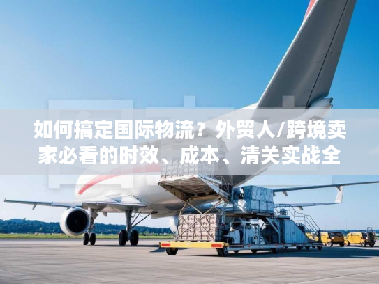 如何搞定国际物流？外贸人/跨境卖家必看的时效、成本、清关实战全攻略
