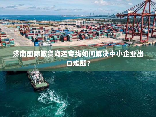 济南国际散货海运专线如何解决中小企业出口难题? 济南国际散货海运专线如何解决中小企业出口难题?
