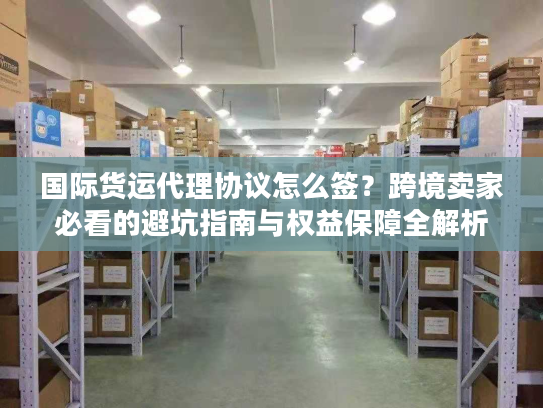 国际货运代理协议怎么签？跨境卖家必看的避坑指南与权益保障全解析