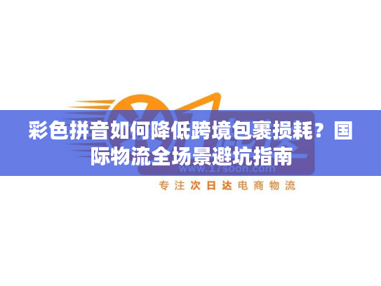 彩色拼音如何降低跨境包裹损耗？国际物流全场景避坑指南