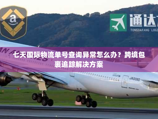 七天国际物流单号查询异常怎么办?跨境包裹追踪解决方案 七天国际物流单号查询异常怎么办?跨境包裹追踪解决方案