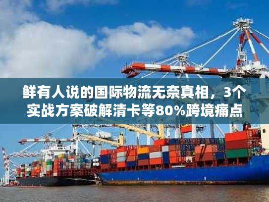 鲜有人说的国际物流无奈真相，3个实战方案破解清卡等80%跨境痛点