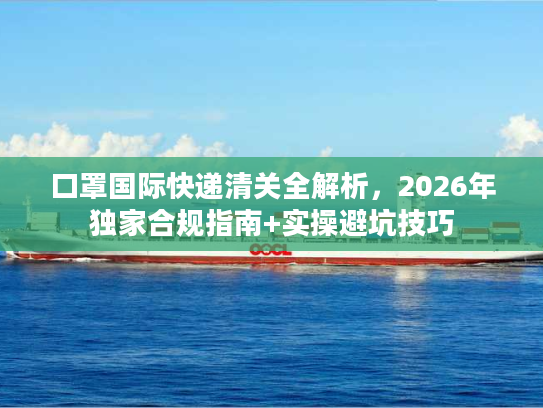 口罩国际快递清关全解析，2026年独家合规指南+实操避坑技巧