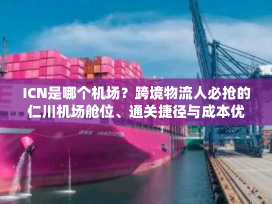 ICN是哪个机场？跨境物流人必抢的仁川机场舱位、通关捷径与成本优化指南