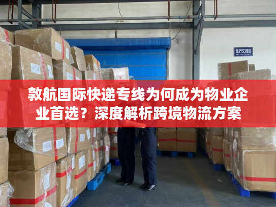 敦航国际快递专线为何成为物业企业首选？深度解析跨境物流方案