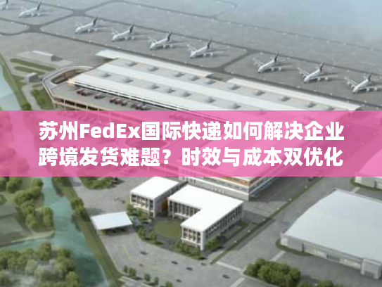 苏州FedEx国际快递如何解决企业跨境发货难题？时效与成本双优化方案
