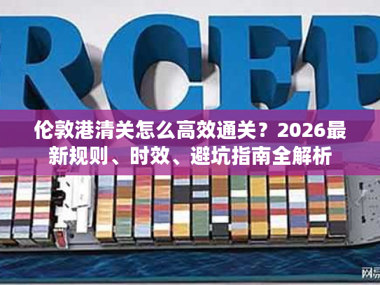 伦敦港清关怎么高效通关？2026最新规则、时效、避坑指南全解析