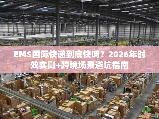 EMS国际快递到底快吗？2026年时效实测+跨境场景避坑指南