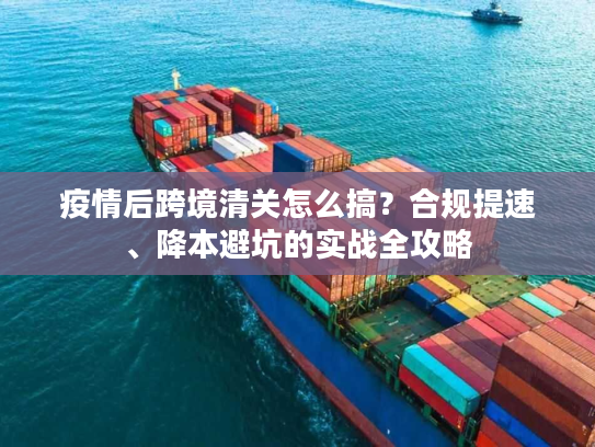 疫情后跨境清关怎么搞？合规提速、降本避坑的实战全攻略