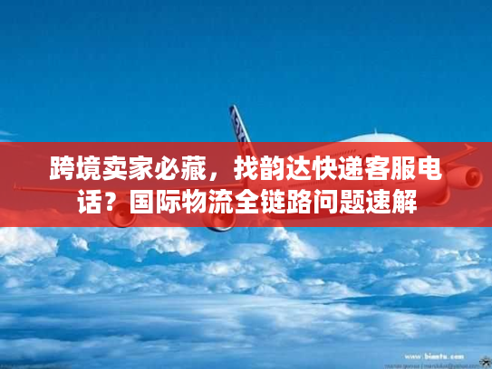 跨境卖家必藏，找韵达快递客服电话？国际物流全链路问题速解