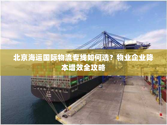 北京海运国际物流专线如何选?物业企业降本增效全攻略 北京海运国际物流专线如何选?物业企业降本增效全攻略