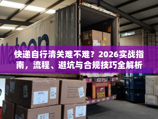 快递自行清关难不难？2026实战指南，流程、避坑与合规技巧全解析