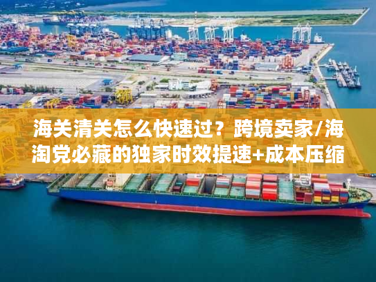 海关清关怎么快速过？跨境卖家/海淘党必藏的独家时效提速+成本压缩实战手册