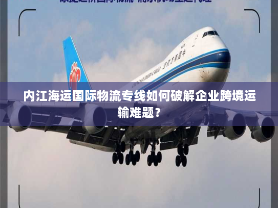 内江海运国际物流专线如何破解企业跨境运输难题? 内江海运国际物流专线如何破解企业跨境运输难题?