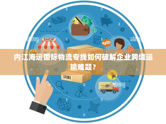 内江海运国际物流专线如何破解企业跨境运输难题? 内江海运国际物流专线如何破解企业跨境运输难题?