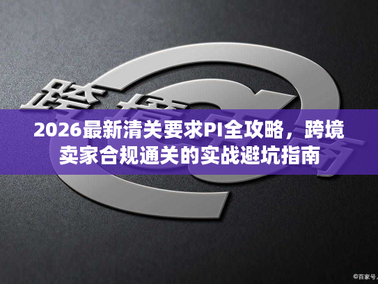 2026最新清关要求PI全攻略，跨境卖家合规通关的实战避坑指南