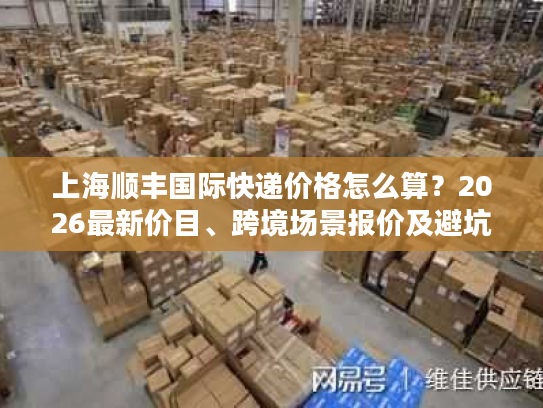 上海顺丰国际快递价格怎么算？2026最新价目、跨境场景报价及避坑全攻略