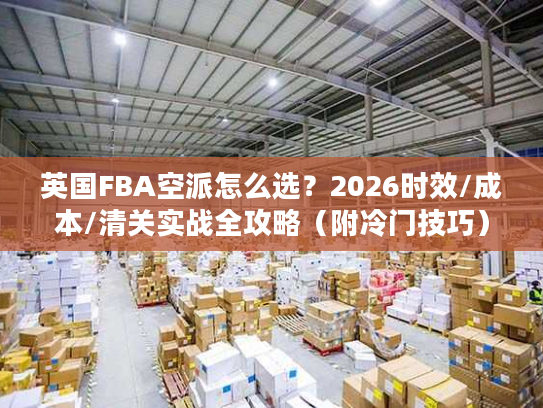 英国FBA空派怎么选？2026时效/成本/清关实战全攻略（附冷门技巧）