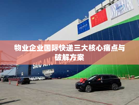 物业企业国际快递三大核心痛点与破解方案 物业企业国际快递三大核心痛点与破解方案