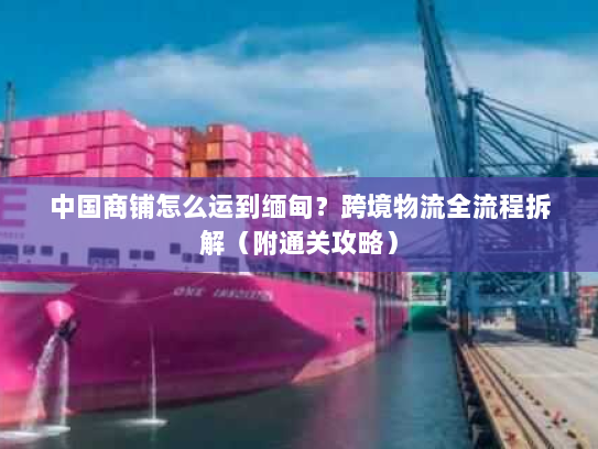 中国商铺怎么运到缅甸？跨境物流全流程拆解（附通关攻略）