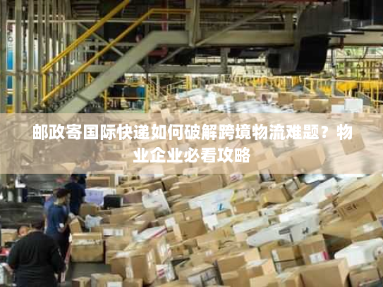 邮政寄国际快递如何破解跨境物流难题?物业企业必看攻略 邮政寄国际快递如何破解跨境物流难题?物业企业必看攻略