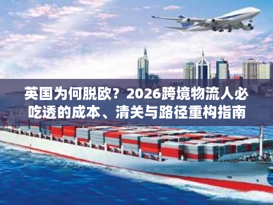 英国为何脱欧？2026跨境物流人必吃透的成本、清关与路径重构指南