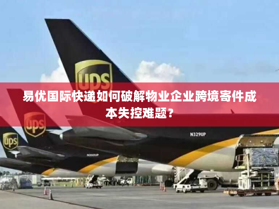 易优国际快递如何破解物业企业跨境寄件成本失控难题？