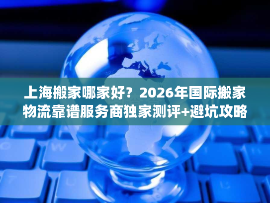 上海搬家哪家好？2026年国际搬家物流靠谱服务商独家测评+避坑攻略