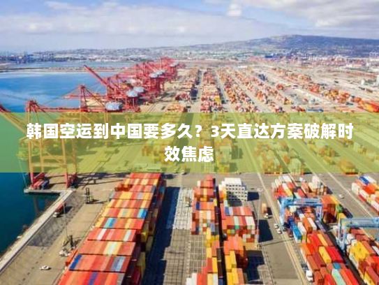 韩国空运到中国要多久？3天直达方案破解时效焦虑