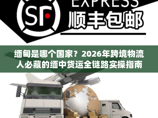 缅甸是哪个国家？2026年跨境物流人必藏的缅中货运全链路实操指南