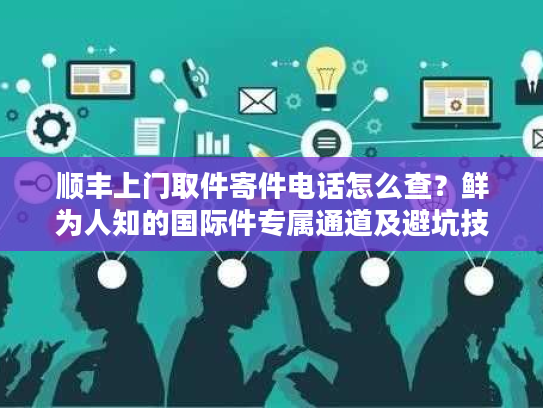 顺丰上门取件寄件电话怎么查？鲜为人知的国际件专属通道及避坑技巧