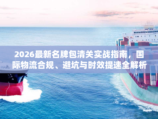 2026最新名牌包清关实战指南，国际物流合规、避坑与时效提速全解析