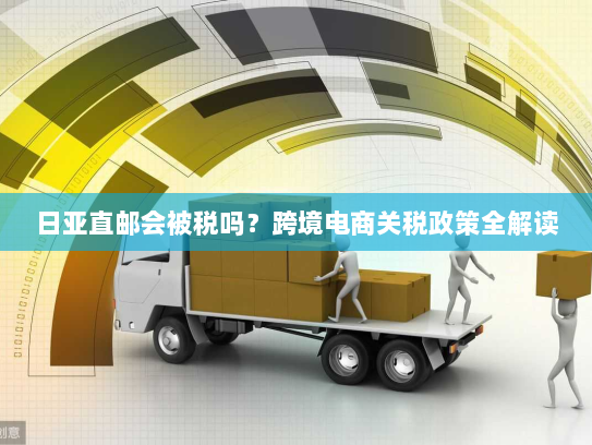 日亚直邮会被税吗？跨境电商关税政策全解读