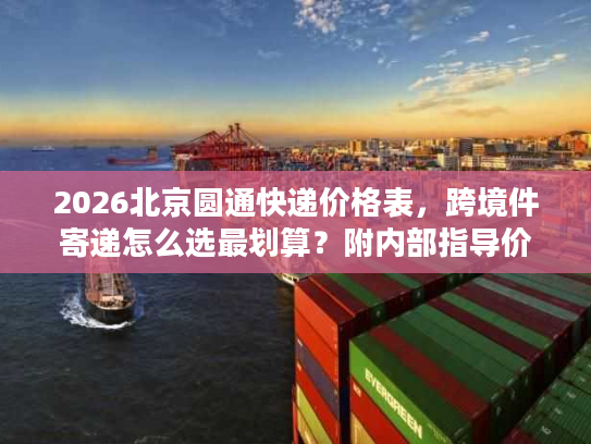 2026北京圆通快递价格表,跨境件寄递怎么选最划算?附内部指导价 2026北京圆通快递价格表,跨境件寄递怎么选最划算?附内部指导价