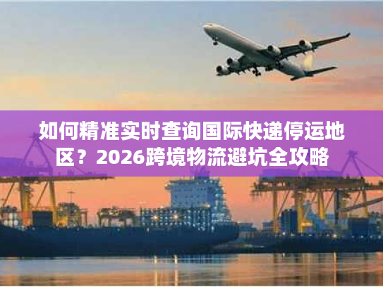 如何精准实时查询国际快递停运地区？2026跨境物流避坑全攻略
