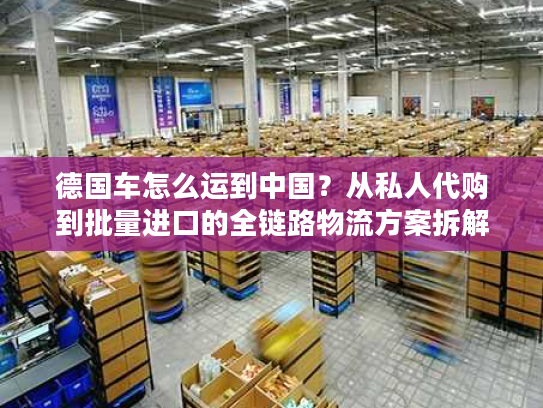 德国车怎么运到中国?从私人代购到批量进口的全链路物流方案拆解 德国车怎么运到中国?从私人代购到批量进口的全链路物流方案拆解