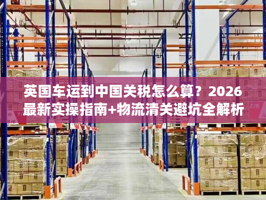 英国车运到中国关税怎么算？2026最新实操指南+物流清关避坑全解析