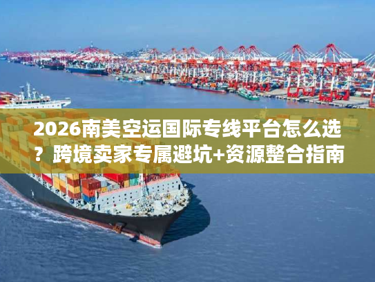 2026南美空运国际专线平台怎么选？跨境卖家专属避坑+资源整合指南