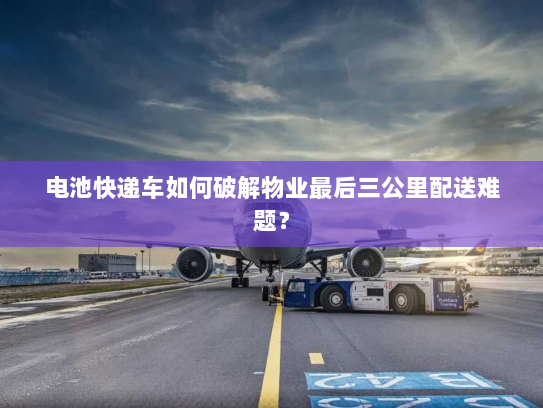 电池快递车如何破解物业最后三公里配送难题？