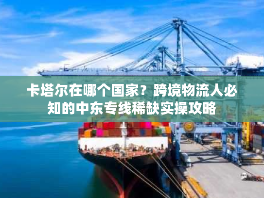 卡塔尔在哪个国家？跨境物流人必知的中东专线稀缺实操攻略