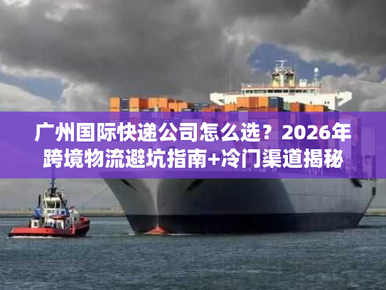 广州国际快递公司怎么选？2026年跨境物流避坑指南+冷门渠道揭秘