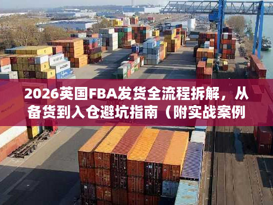 2026英国FBA发货全流程拆解,从备货到入仓避坑指南(附实战案例) 2026英国FBA发货全流程拆解,从备货到入仓避坑指南(附实战案例)