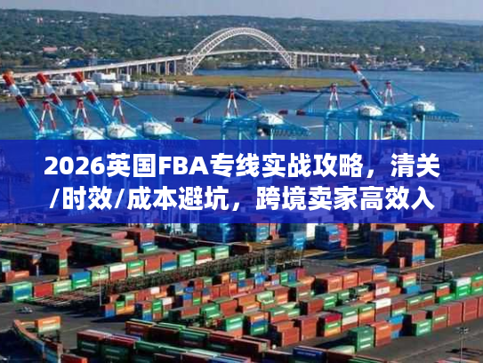 2026英国FBA专线实战攻略，清关/时效/成本避坑，跨境卖家高效入仓