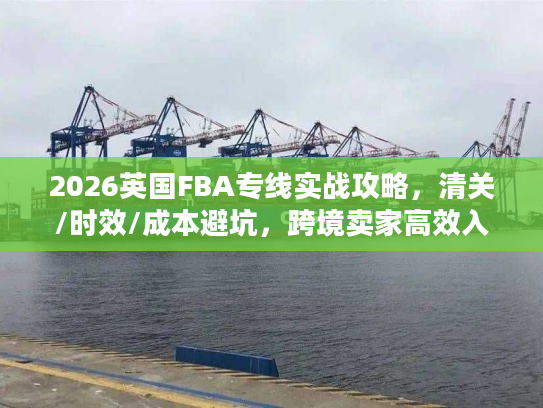2026英国FBA专线实战攻略，清关/时效/成本避坑，跨境卖家高效入仓