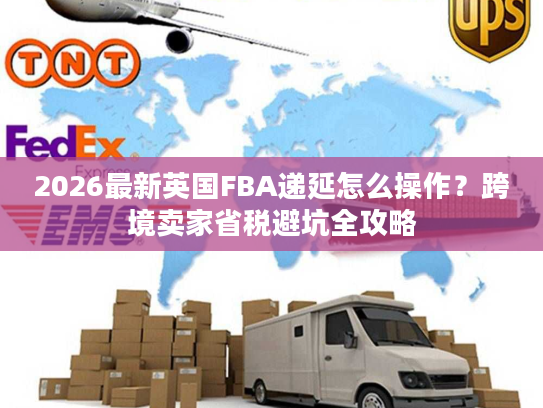 2026最新英国FBA递延怎么操作？跨境卖家省税避坑全攻略