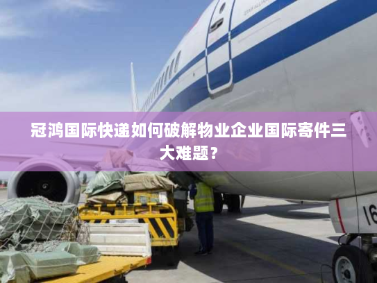 冠鸿国际快递如何破解物业企业国际寄件三大难题? 冠鸿国际快递如何破解物业企业国际寄件三大难题?