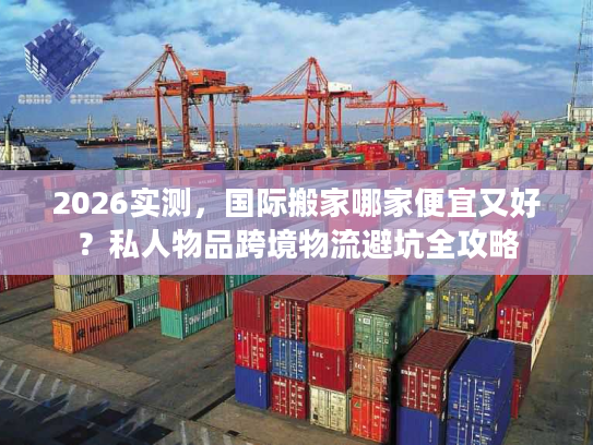2026实测，国际搬家哪家便宜又好？私人物品跨境物流避坑全攻略