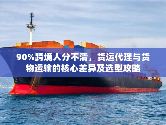 90%跨境人分不清，货运代理与货物运输的核心差异及选型攻略