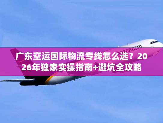 广东空运国际物流专线怎么选？2026年独家实操指南+避坑全攻略
