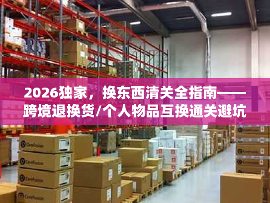 2026独家，换东西清关全指南——跨境退换货/个人物品互换通关避坑+合规流程拆解